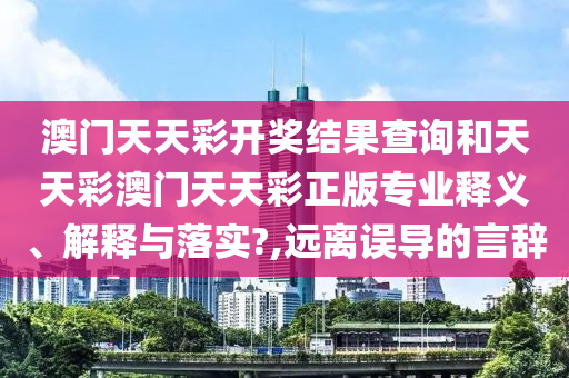 澳门天天彩开奖结果查询和天天彩澳门天天彩正版专业释义、解释与落实?,远离误导的言辞