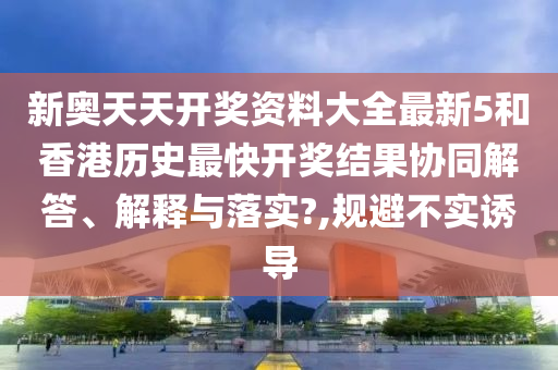 新奥天天开奖资料大全最新5和香港历史最快开奖结果协同解答、解释与落实?,规避不实诱导