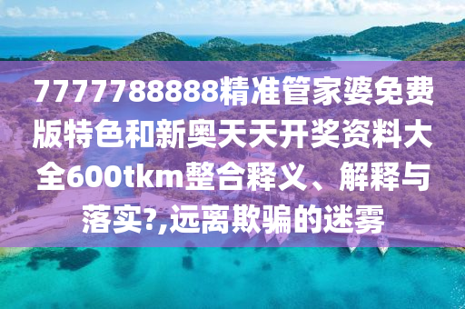 7777788888精准管家婆免费版特色和新奥天天开奖资料大全600tkm整合释义、解释与落实?,远离欺骗的迷雾