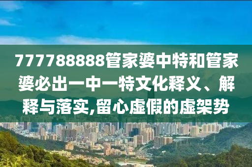 777788888管家婆中特和管家婆必出一中一特文化释义、解释与落实,留心虚假的虚架势