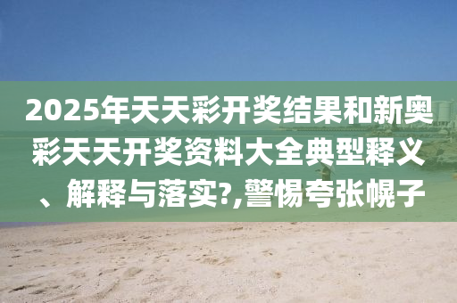 2025年天天彩开奖结果和新奥彩天天开奖资料大全典型释义、解释与落实?,警惕夸张幌子