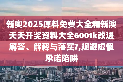 新奥2025原料免费大全和新澳天天开奖资料大全600tk改进解答、解释与落实?,规避虚假承诺陷阱