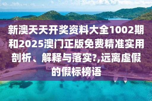 新澳天天开奖资料大全1002期和2025澳门正版免费精准实用剖析、解释与落实?,远离虚假的假标榜语