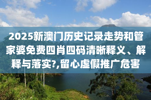 2025新澳门历史记录走势和管家婆免费四肖四码清晰释义、解释与落实?,留心虚假推广危害