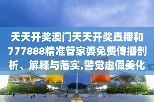 天天开奖澳门天天开奖直播和777888精准管家婆免费传播剖析、解释与落实,警觉虚假美化