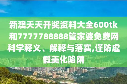新澳天天开奖资料大全600tk和7777788888管家婆免费网科学释义、解释与落实,谨防虚假美化陷阱