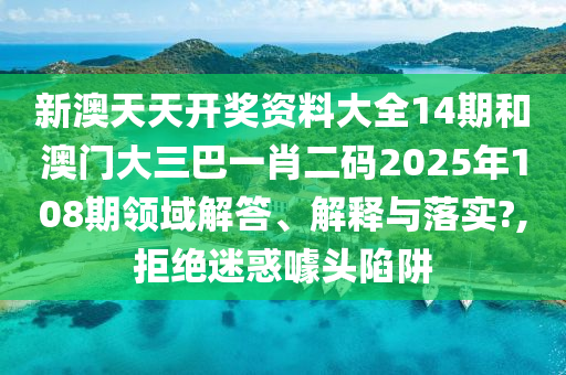 新澳天天开奖资料大全14期和澳门大三巴一肖二码2025年108期领域解答、解释与落实?,拒绝迷惑噱头陷阱