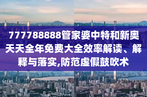777788888管家婆中特和新奥天天全年免费大全效率解读、解释与落实,防范虚假鼓吹术