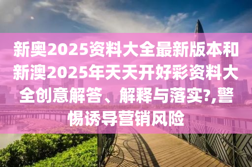 新奥2025资料大全最新版本和新澳2025年天天开好彩资料大全创意解答、解释与落实?,警惕诱导营销风险
