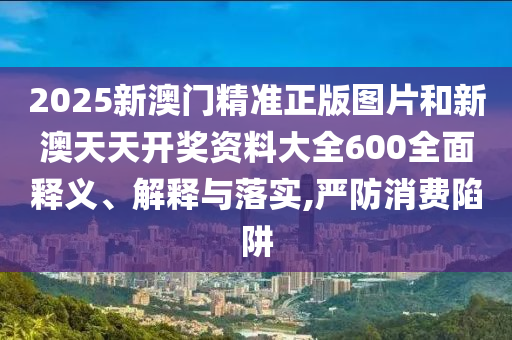 2025新澳门精准正版图片和新澳天天开奖资料大全600全面释义、解释与落实,严防消费陷阱