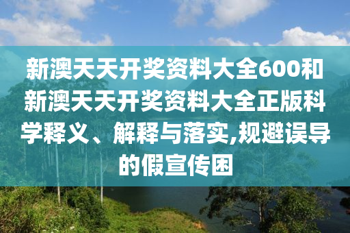 新澳天天开奖资料大全600和新澳天天开奖资料大全正版科学释义、解释与落实,规避误导的假宣传困