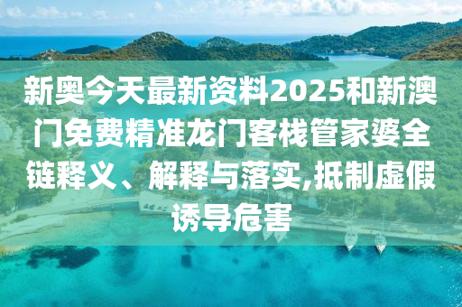 新奥今天最新资料2025和新澳门免费精准龙门客栈管家婆全链释义、解释与落实,抵制虚假诱导危害