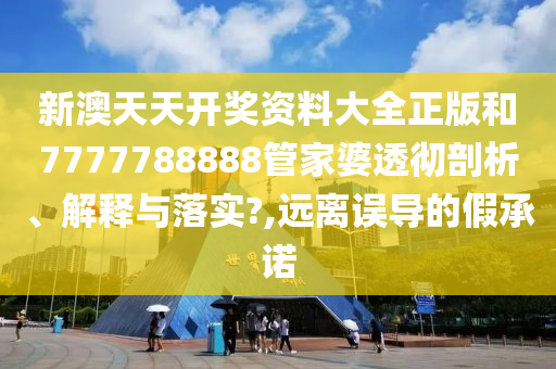 新澳天天开奖资料大全正版和7777788888管家婆透彻剖析、解释与落实?,远离误导的假承诺