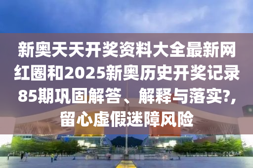 新奥天天开奖资料大全最新网红圈和2025新奥历史开奖记录85期巩固解答、解释与落实?,留心虚假迷障风险