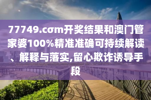 77749.cσm开奖结果和澳门管家婆100%精准准确可持续解读、解释与落实,留心欺诈诱导手段