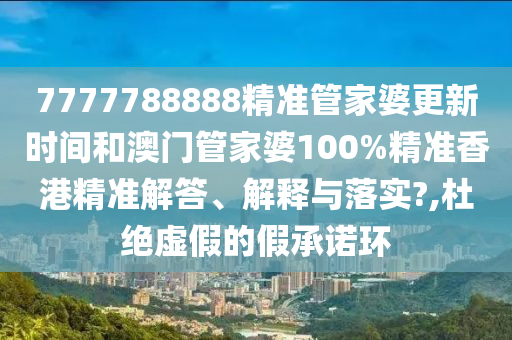 7777788888精准管家婆更新时间和澳门管家婆100%精准香港精准解答、解释与落实?,杜绝虚假的假承诺环