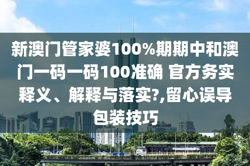 新澳门管家婆100%期期中和澳门一码一码100准确 官方务实释义、解释与落实?,留心误导包装技巧