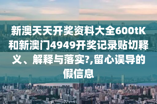 新澳天天开奖资料大全600tK和新澳门4949开奖记录贴切释义、解释与落实?,留心误导的假信息