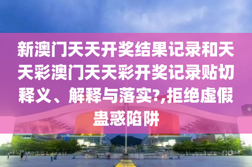 新澳门天天开奖结果记录和天天彩澳门天天彩开奖记录贴切释义、解释与落实?,拒绝虚假蛊惑陷阱