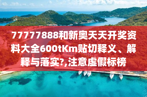 77777888和新奥天天开奖资料大全600tKm贴切释义、解释与落实?,注意虚假标榜
