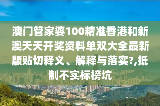 澳门管家婆100精准香港和新澳天天开奖资料单双大全最新版贴切释义、解释与落实?,抵制不实标榜坑