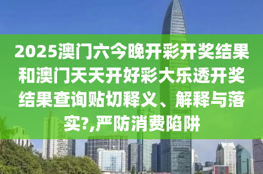 2025澳门六今晚开彩开奖结果和澳门天天开好彩大乐透开奖结果查询贴切释义、解释与落实?,严防消费陷阱