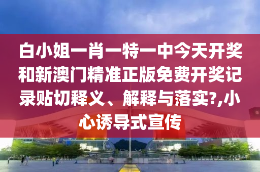 白小姐一肖一特一中今天开奖和新澳门精准正版免费开奖记录贴切释义、解释与落实?,小心诱导式宣传