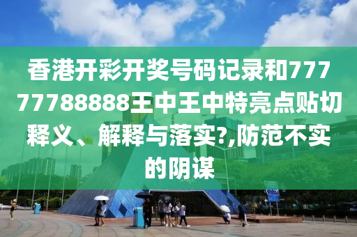 香港开彩开奖号码记录和77777788888王中王中特亮点贴切释义、解释与落实?,防范不实的阴谋