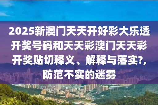 2025新澳门天天开好彩大乐透开奖号码和天天彩澳门天天彩开奖贴切释义、解释与落实?,防范不实的迷雾