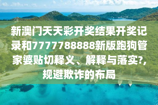 新澳门天天彩开奖结果开奖记录和7777788888新版跑狗管家婆贴切释义、解释与落实?,规避欺诈的布局