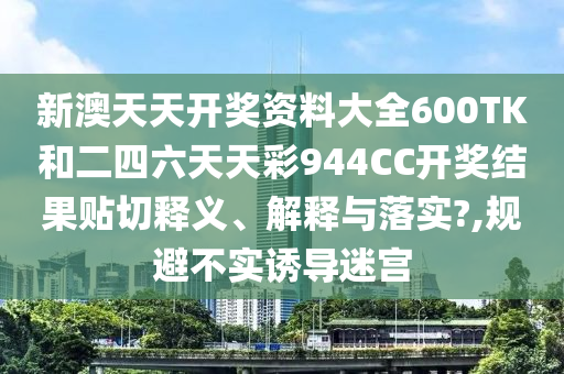 新澳天天开奖资料大全600TK和二四六天天彩944CC开奖结果贴切释义、解释与落实?,规避不实诱导迷宫