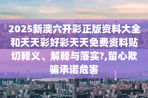 2025新澳六开彩正版资料大全和天天彩好彩天天免费资料贴切释义、解释与落实?,留心欺骗承诺危害