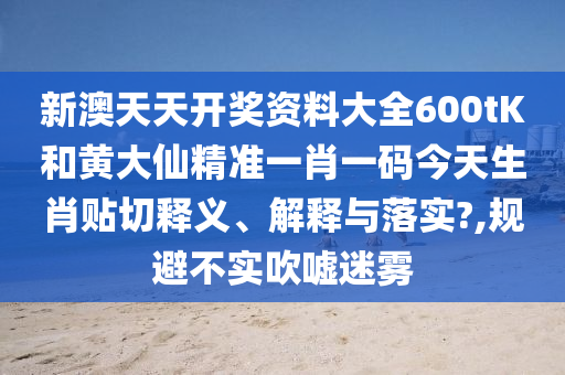 新澳天天开奖资料大全600tK和黄大仙精准一肖一码今天生肖贴切释义、解释与落实?,规避不实吹嘘迷雾