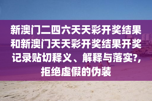 新澳门二四六天天彩开奖结果和新澳门天天彩开奖结果开奖记录贴切释义、解释与落实?,拒绝虚假的伪装