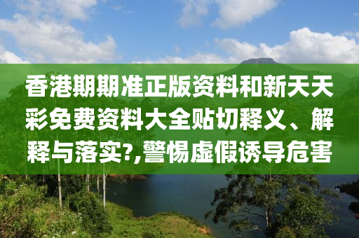 香港期期准正版资料和新天天彩免费资料大全贴切释义、解释与落实?,警惕虚假诱导危害
