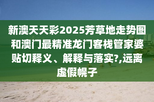 新澳天天彩2025芳草地走势图和澳门最精准龙门客栈管家婆贴切释义、解释与落实?,远离虚假幌子