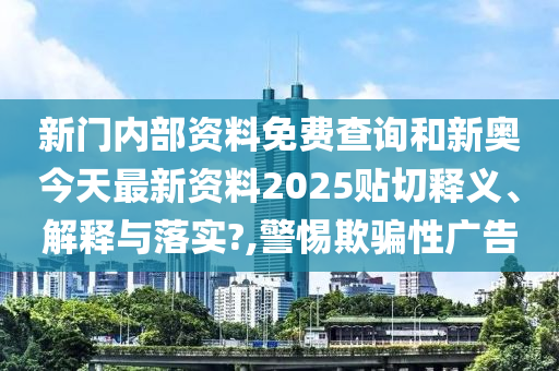新门内部资料免费查询和新奥今天最新资料2025贴切释义、解释与落实?,警惕欺骗性广告