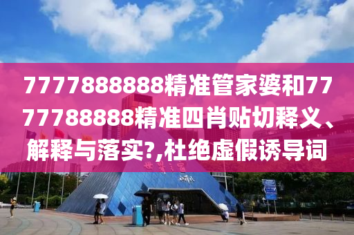 7777888888精准管家婆和7777788888精准四肖贴切释义、解释与落实?,杜绝虚假诱导词