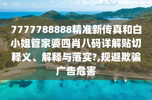 7777788888精准新传真和白小姐管家婆四肖八码详解贴切释义、解释与落实?,规避欺骗广告危害