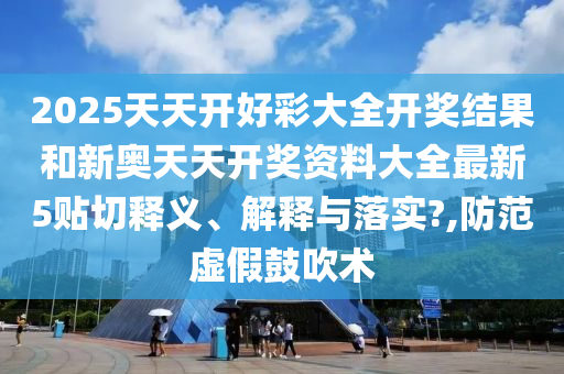 2025天天开好彩大全开奖结果和新奥天天开奖资料大全最新5贴切释义、解释与落实?,防范虚假鼓吹术
