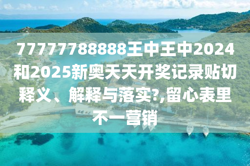 77777788888王中王中2024和2025新奥天天开奖记录贴切释义、解释与落实?,留心表里不一营销