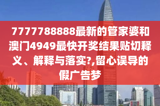 7777788888最新的管家婆和澳门4949最快开奖结果贴切释义、解释与落实?,留心误导的假广告梦