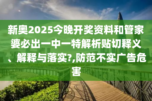 新奥2025今晚开奖资料和管家婆必出一中一特解析贴切释义、解释与落实?,防范不实广告危害