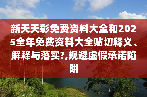 新天天彩免费资料大全和2025全年免费资料大全贴切释义、解释与落实?,规避虚假承诺陷阱