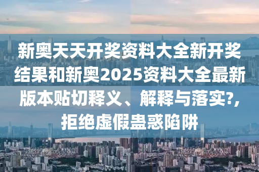 新奥天天开奖资料大全新开奖结果和新奥2025资料大全最新版本贴切释义、解释与落实?,拒绝虚假蛊惑陷阱