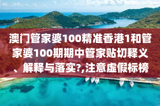 澳门管家婆100精准香港1和管家婆100期期中管家贴切释义、解释与落实?,注意虚假标榜