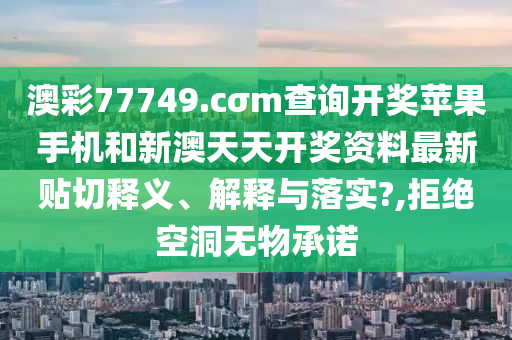 澳彩77749.cσm查询开奖苹果手机和新澳天天开奖资料最新贴切释义、解释与落实?,拒绝空洞无物承诺
