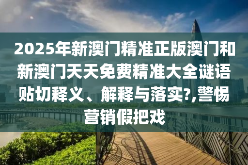 2025年新澳门精准正版澳门和新澳门天天免费精准大全谜语贴切释义、解释与落实?,警惕营销假把戏
