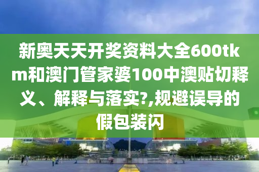 新奥天天开奖资料大全600tkm和澳门管家婆100中澳贴切释义、解释与落实?,规避误导的假包装闪