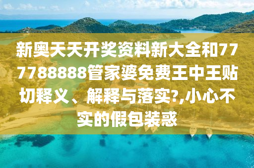 新奥天天开奖资料新大全和777788888管家婆免费王中王贴切释义、解释与落实?,小心不实的假包装惑